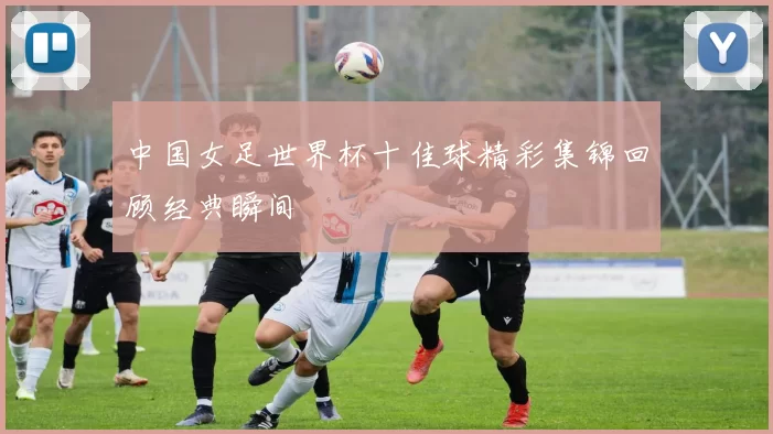 中国女足世界杯十佳球精彩集锦回顾经典瞬间