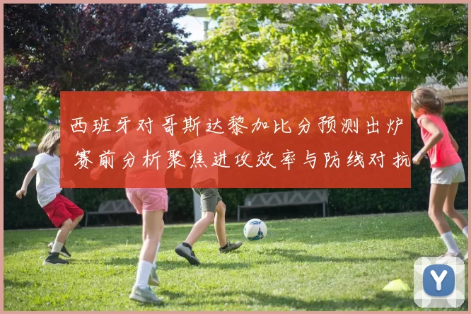 西班牙对哥斯达黎加比分预测出炉 赛前分析聚焦进攻效率与防线对抗