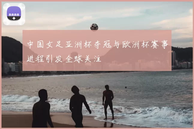 中国女足亚洲杯夺冠与欧洲杯赛事进程引发全球关注