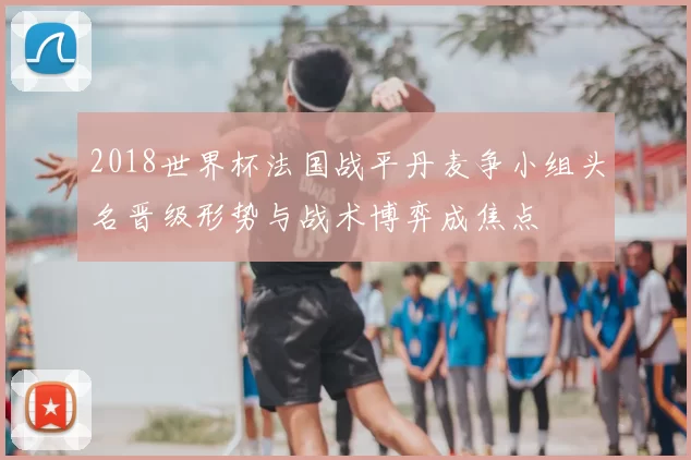 2018世界杯法国战平丹麦争小组头名晋级形势与战术博弈成焦点