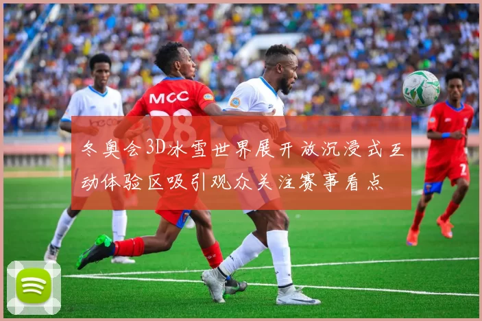 冬奥会3D冰雪世界展开放沉浸式互动体验区吸引观众关注赛事看点