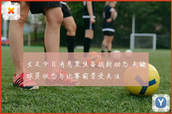女足今日消息聚焦备战新动态 关键球员状态与比赛前景受关注