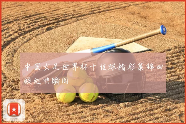 中国女足世界杯十佳球精彩集锦回顾经典瞬间