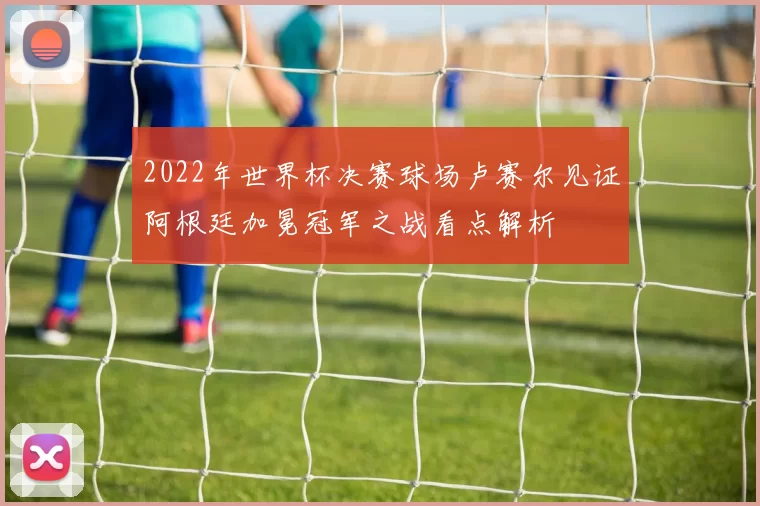 2022年世界杯决赛球场卢赛尔见证阿根廷加冕冠军之战看点解析