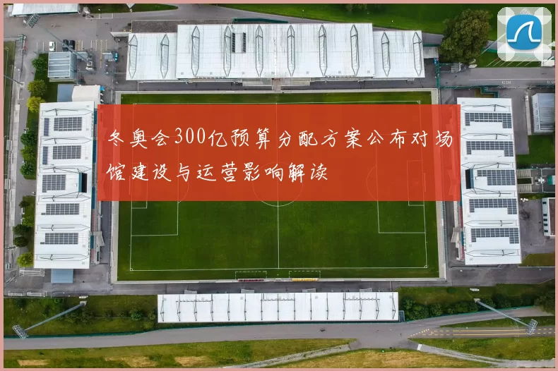 冬奥会300亿预算分配方案公布对场馆建设与运营影响解读
