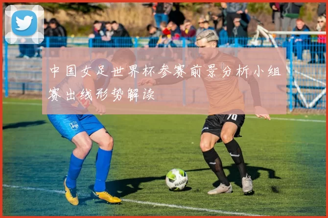 中国女足世界杯参赛前景分析小组赛出线形势解读