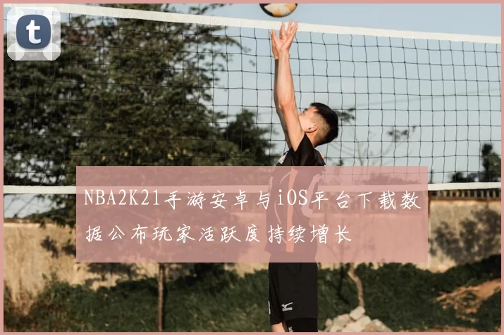 NBA2K21手游安卓与iOS平台下载数据公布玩家活跃度持续增长
