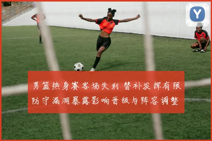 男篮热身赛客场失利 替补发挥有限防守漏洞暴露影响晋级与阵容调整