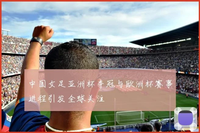 中国女足亚洲杯夺冠与欧洲杯赛事进程引发全球关注