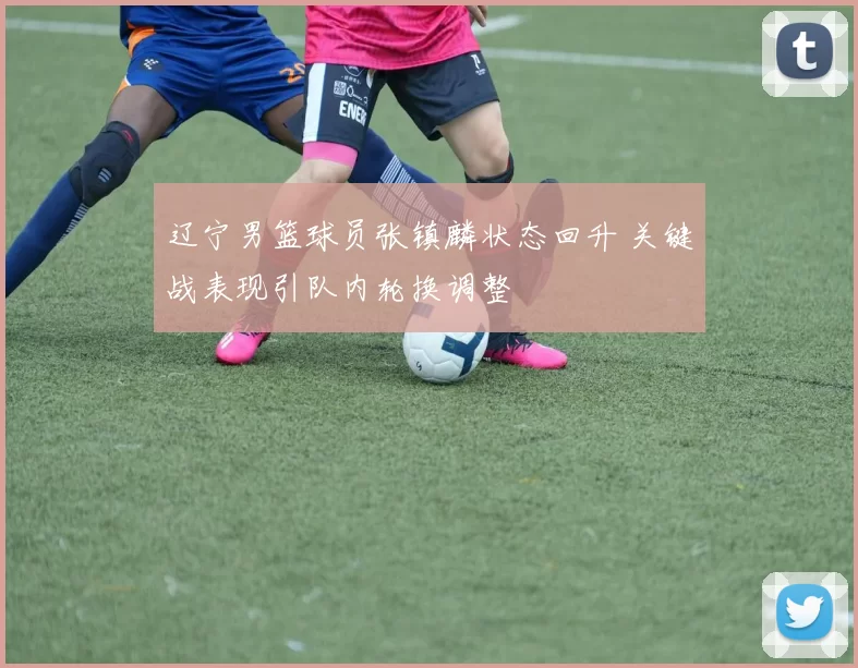 辽宁男篮球员张镇麟状态回升 关键战表现引队内轮换调整