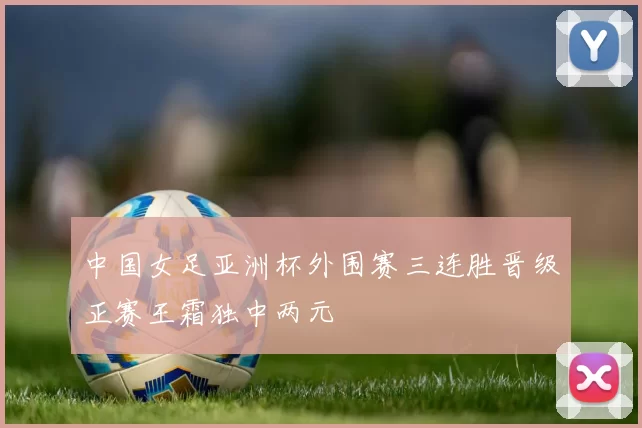 中国女足亚洲杯外围赛三连胜晋级正赛王霜独中两元