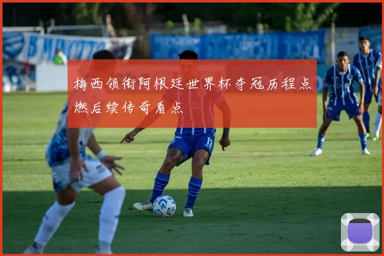 梅西领衔阿根廷世界杯夺冠历程点燃后续传奇看点