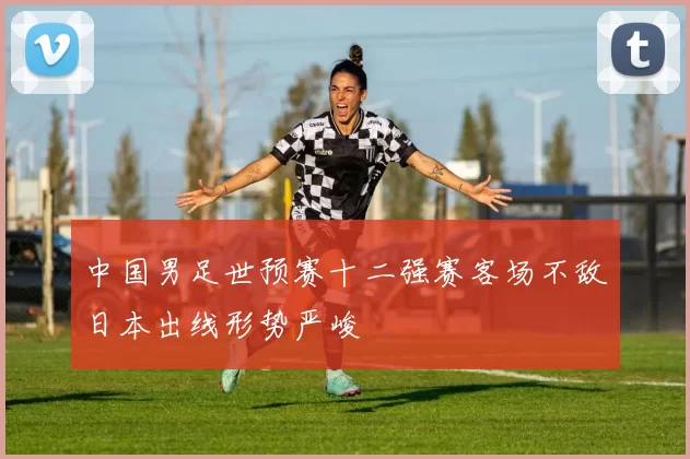 中国男足世预赛十二强赛客场不敌日本出线形势严峻