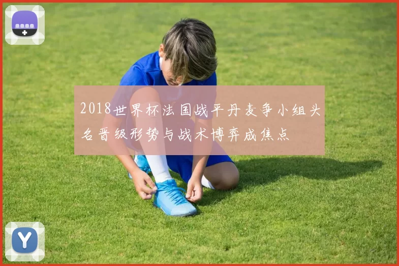2018世界杯法国战平丹麦争小组头名晋级形势与战术博弈成焦点