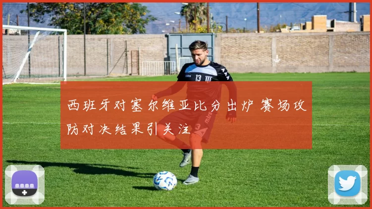 西班牙对塞尔维亚比分出炉 赛场攻防对决结果引关注