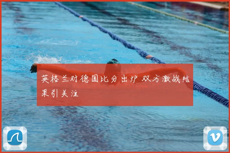 英格兰对德国比分出炉 双方激战结果引关注