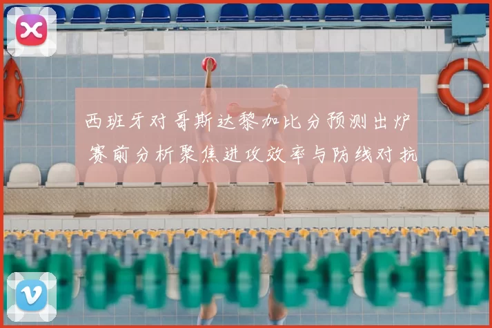 西班牙对哥斯达黎加比分预测出炉 赛前分析聚焦进攻效率与防线对抗