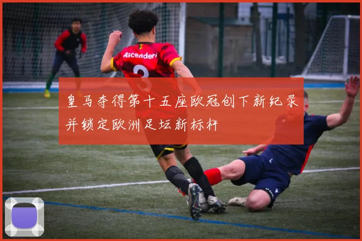 皇马夺得第十五座欧冠创下新纪录并锁定欧洲足坛新标杆