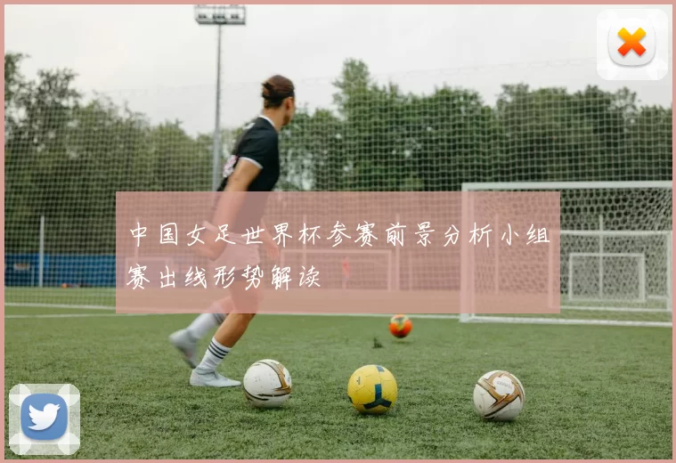 中国女足世界杯参赛前景分析小组赛出线形势解读
