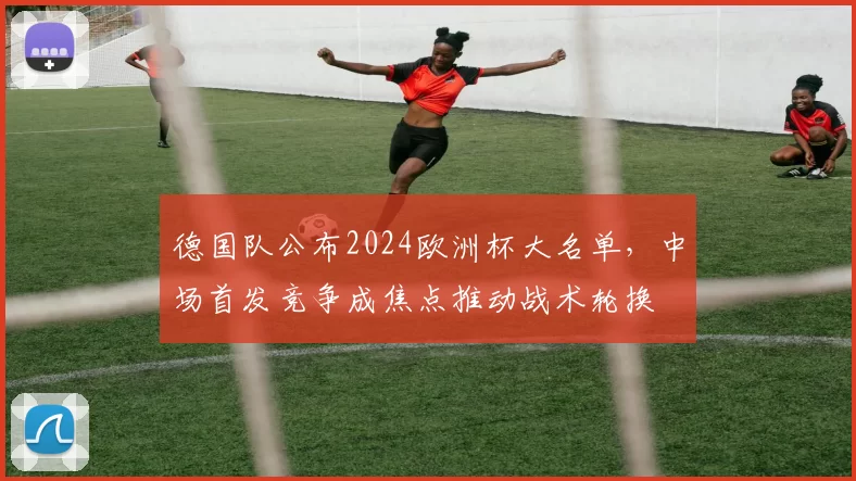 德国队公布2024欧洲杯大名单,中场首发竞争成焦点推动战术轮换