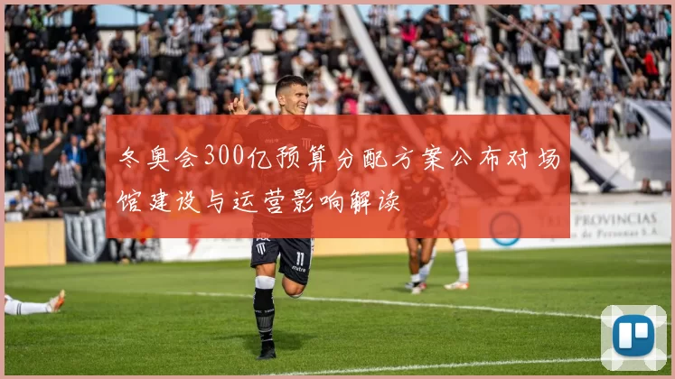 冬奥会300亿预算分配方案公布对场馆建设与运营影响解读