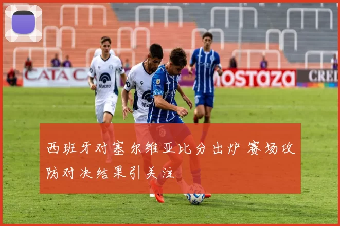 西班牙对塞尔维亚比分出炉 赛场攻防对决结果引关注