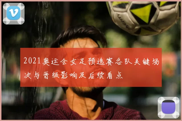 2021奥运会女足预选赛各队关键场次与晋级影响及后续看点
