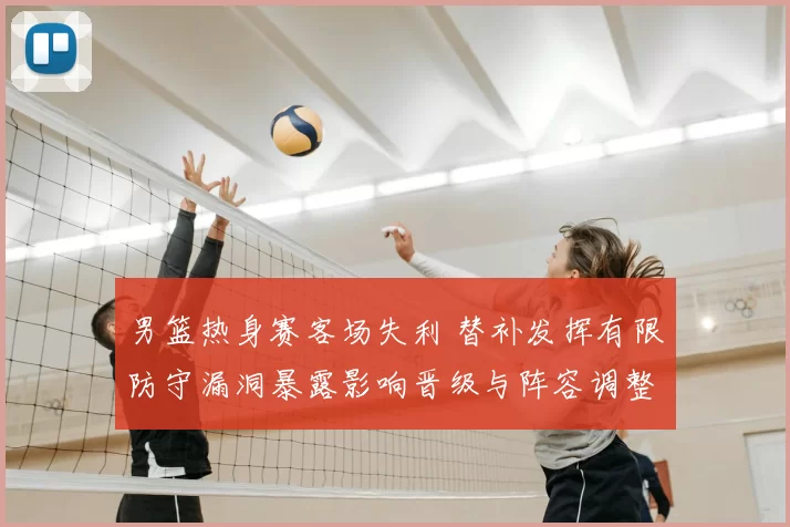 男篮热身赛客场失利 替补发挥有限防守漏洞暴露影响晋级与阵容调整