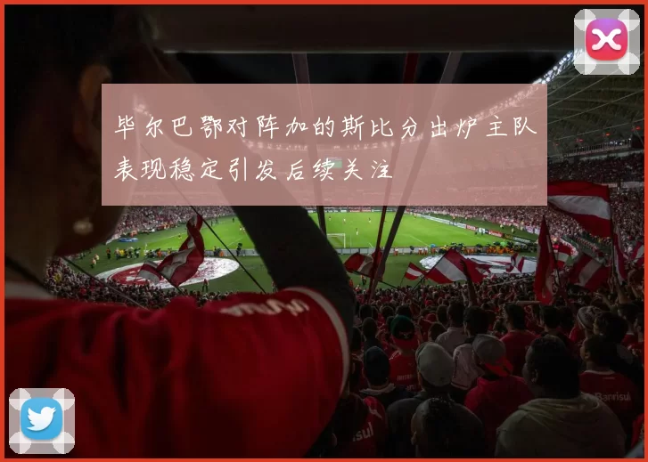 毕尔巴鄂对阵加的斯比分出炉主队表现稳定引发后续关注