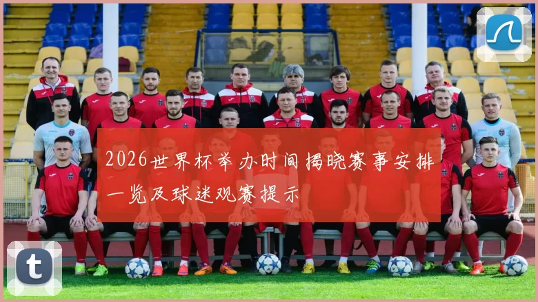 2026世界杯举办时间揭晓赛事安排一览及球迷观赛提示