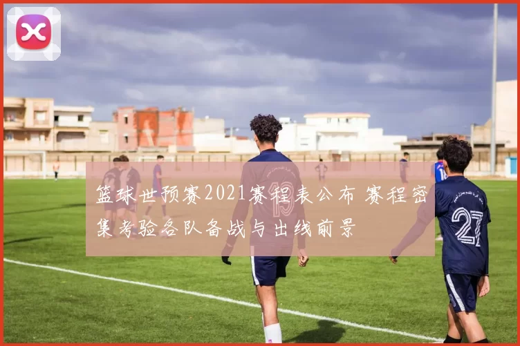 篮球世预赛2021赛程表公布 赛程密集考验各队备战与出线前景