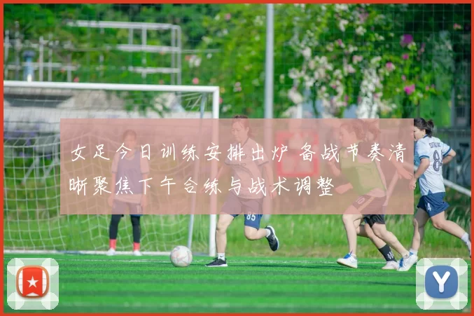 女足今日训练安排出炉 备战节奏清晰聚焦下午合练与战术调整