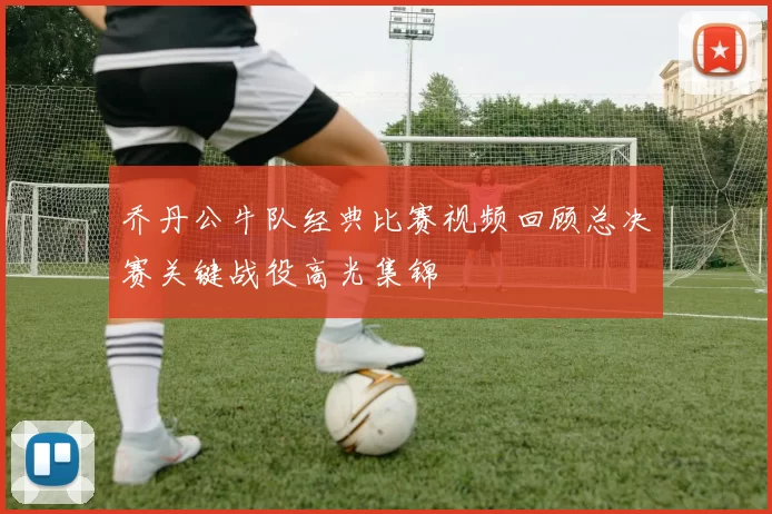 乔丹公牛队经典比赛视频回顾总决赛关键战役高光集锦