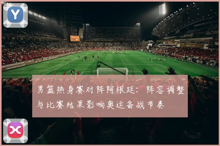 男篮热身赛对阵阿根廷：阵容调整与比赛结果影响奥运备战节奏