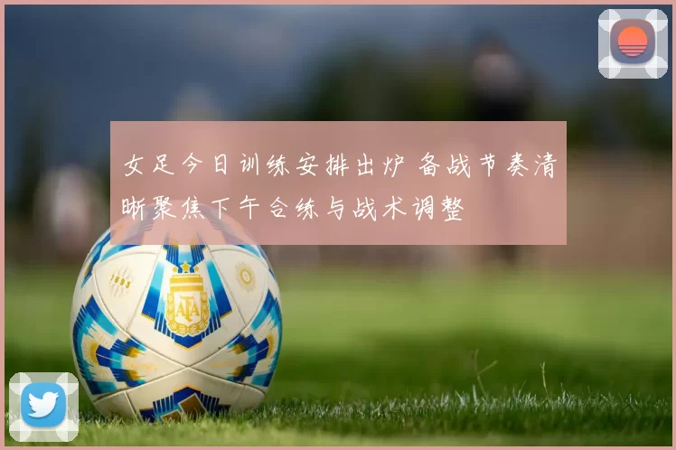 女足今日训练安排出炉 备战节奏清晰聚焦下午合练与战术调整