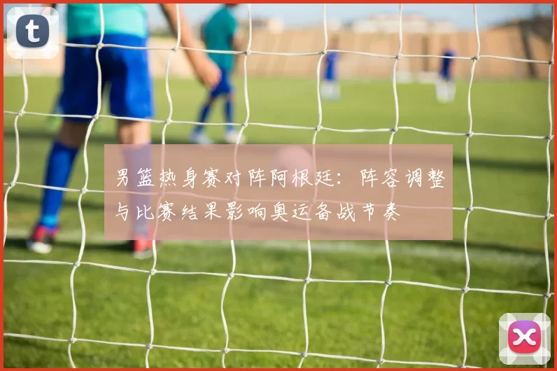 男篮热身赛对阵阿根廷：阵容调整与比赛结果影响奥运备战节奏