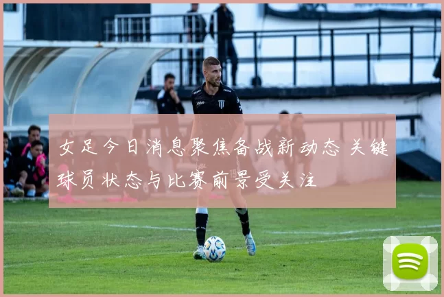 女足今日消息聚焦备战新动态 关键球员状态与比赛前景受关注