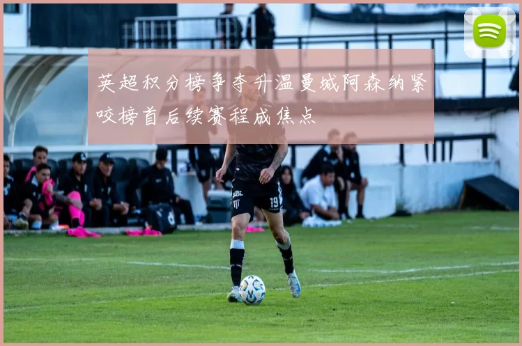 英超积分榜争夺升温曼城阿森纳紧咬榜首后续赛程成焦点