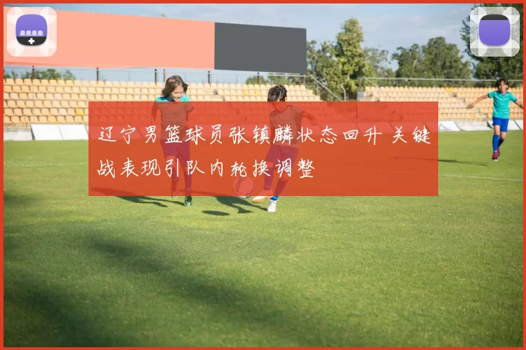 辽宁男篮球员张镇麟状态回升 关键战表现引队内轮换调整