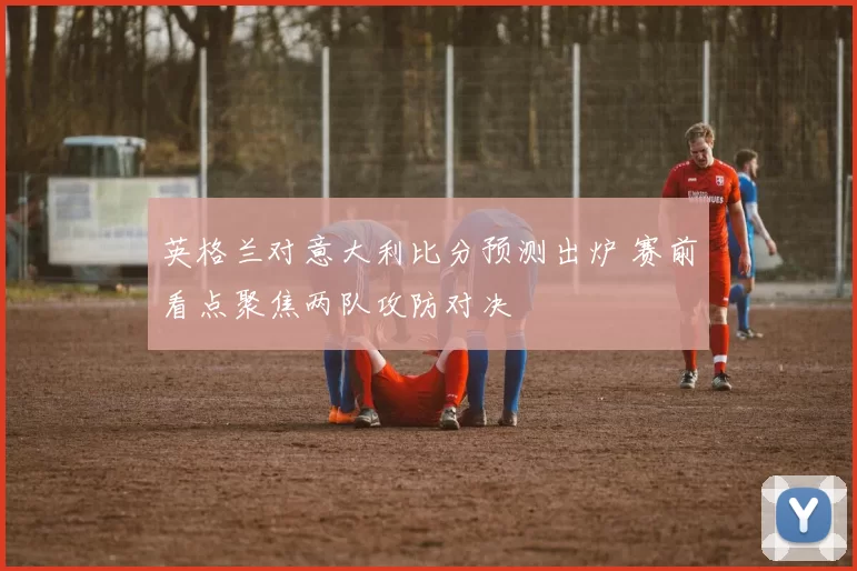 英格兰对意大利比分预测出炉 赛前看点聚焦两队攻防对决