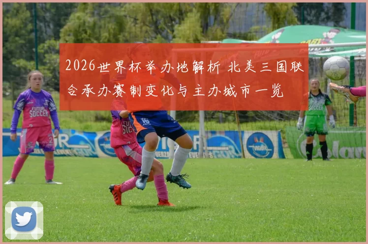 2026世界杯举办地解析 北美三国联合承办赛制变化与主办城市一览