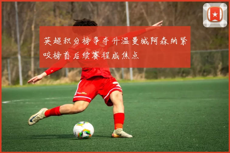 英超积分榜争夺升温曼城阿森纳紧咬榜首后续赛程成焦点
