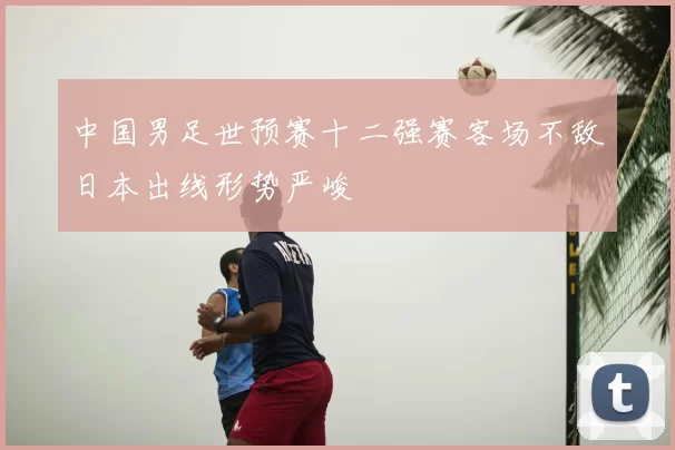 中国男足世预赛十二强赛客场不敌日本出线形势严峻