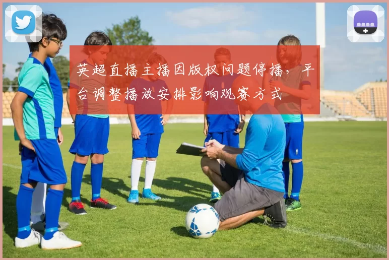 英超直播主播因版权问题停播，平台调整播放安排影响观赛方式