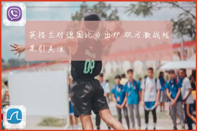 英格兰对德国比分出炉 双方激战结果引关注