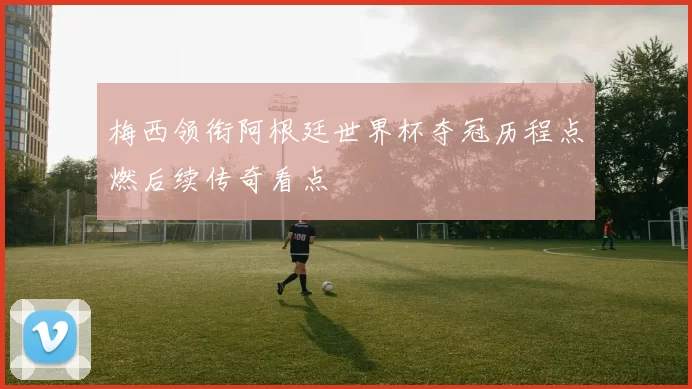 梅西领衔阿根廷世界杯夺冠历程点燃后续传奇看点