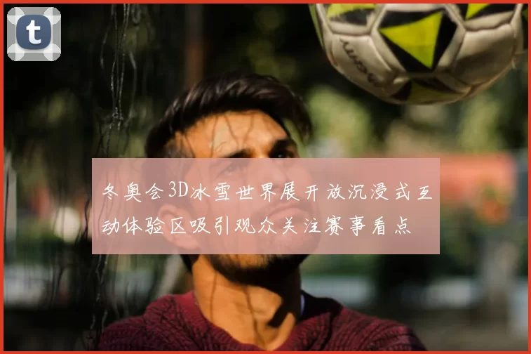 冬奥会3D冰雪世界展开放沉浸式互动体验区吸引观众关注赛事看点