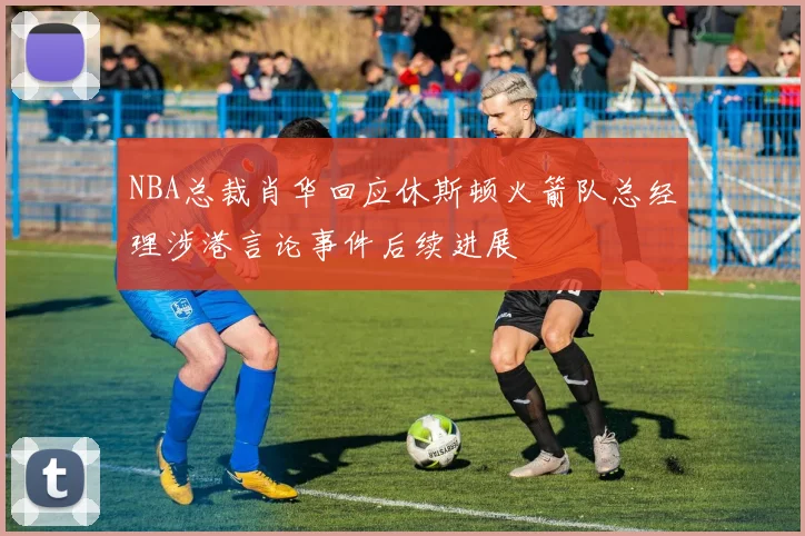 NBA总裁肖华回应休斯顿火箭队总经理涉港言论事件后续进展