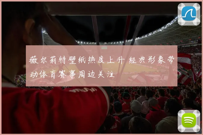 薇尔莉特壁纸热度上升 经典形象带动体育赛事周边关注