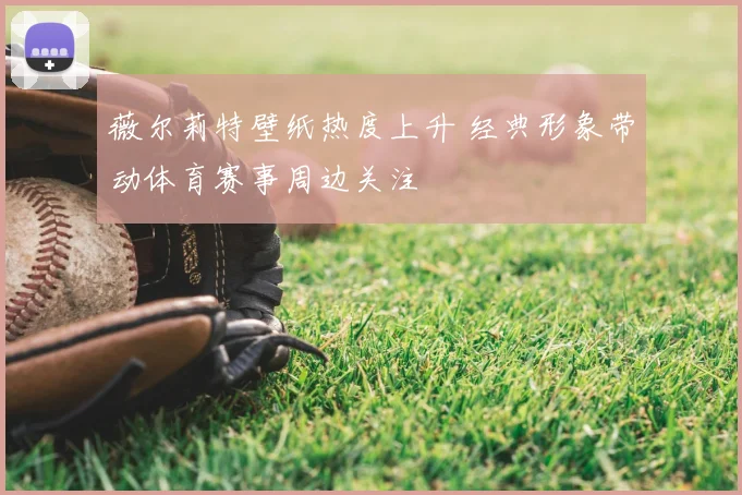 薇尔莉特壁纸热度上升 经典形象带动体育赛事周边关注